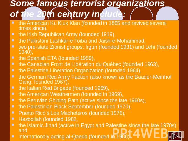 Some famous terrorist organizations of the 20th century include: the American Ku Klux Klan (founded in 1865 and revived several times since), the Irish Republican Army (founded 1919), the Pakistani Lashkar-e-Toiba and Jaish-e-Mohammad, two pre-state…
