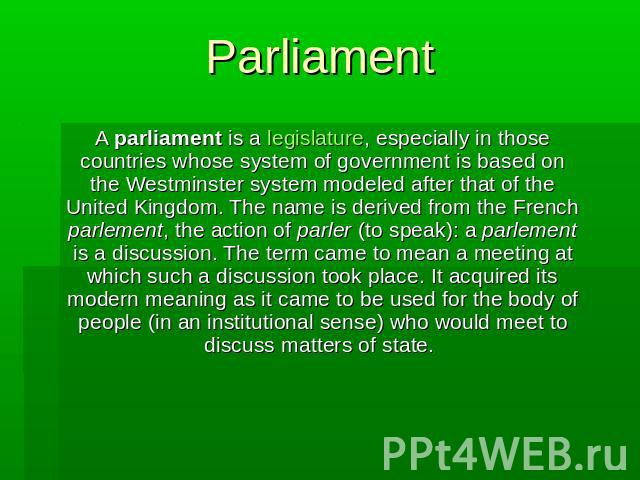 Parliament A parliament is a legislature, especially in those countries whose system of government is based on the Westminster system modeled after that of the United Kingdom. The name is derived from the French parlement, the action of parler (to s…