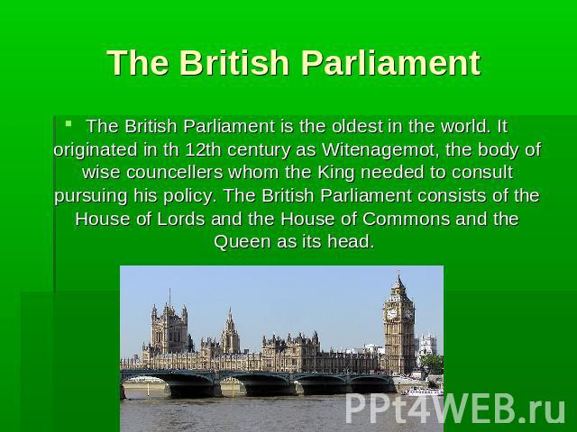 The British Parliament The British Parliament is the oldest in the world. It originated in th 12th century as Witenagemot, the body of wise councellers whom the King needed to consult pursuing his policy. The British Parliament consists of the House…