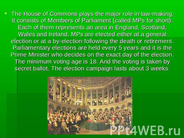 The House of Commons plays the major role in law-making. It consists of Members of Parliament (called MPs for short). Each of them represents an area in England, Scotland, Wales and Ireland. MPs are elected either at a general election or at a by-el…