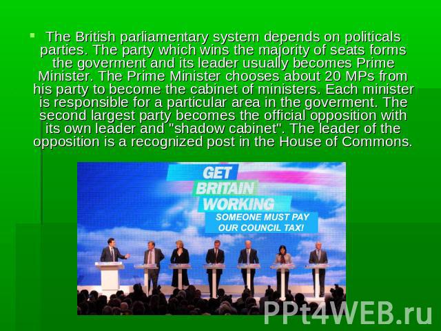 The British parliamentary system depends on politicals parties. The party which wins the majority of seats forms the goverment and its leader usually becomes Prime Minister. The Prime Minister chooses about 20 MPs from his party to become the cabine…