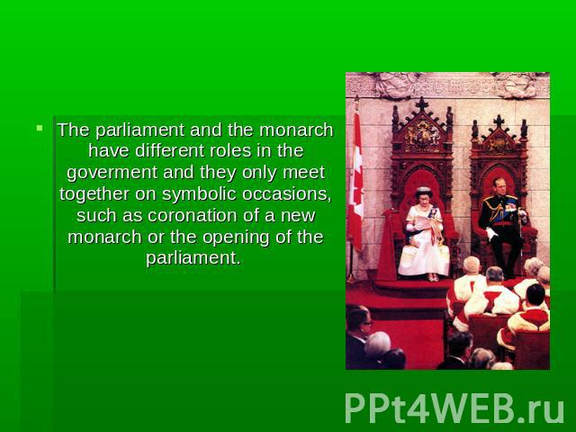 The parliament and the monarch have different roles in the goverment and they only meet together on symbolic occasions, such as coronation of a new monarch or the opening of the parliament.