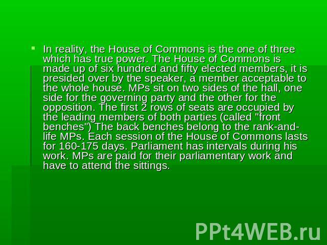 In reality, the House of Commons is the one of three which has true power. The House of Commons is made up of six hundred and fifty elected members, it is presided over by the speaker, a member acceptable to the whole house. MPs sit on two sides of …