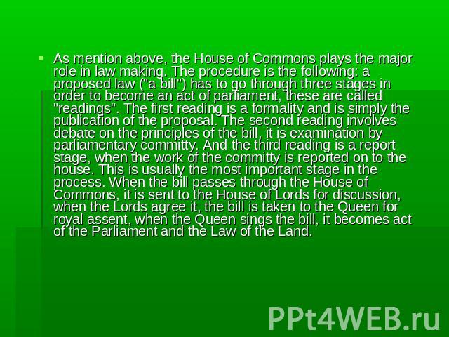 As mention above, the House of Commons plays the major role in law making. The procedure is the following: a proposed law (