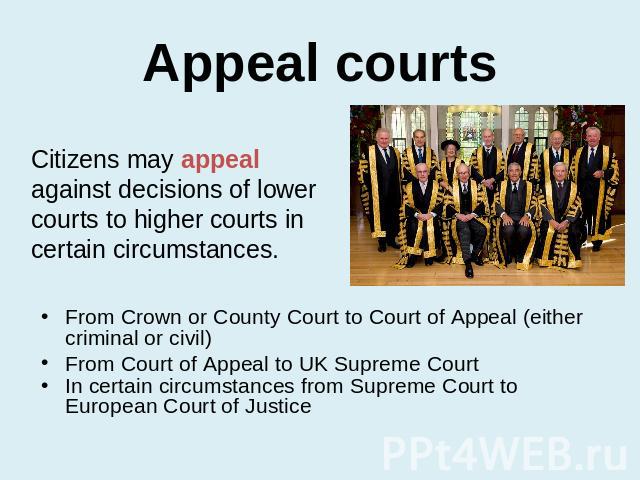 Appeal courts Citizens may appeal against decisions of lower courts to higher courts in certain circumstances. From Crown or County Court to Court of Appeal (either criminal or civil)From Court of Appeal to UK Supreme CourtIn certain circumstances f…