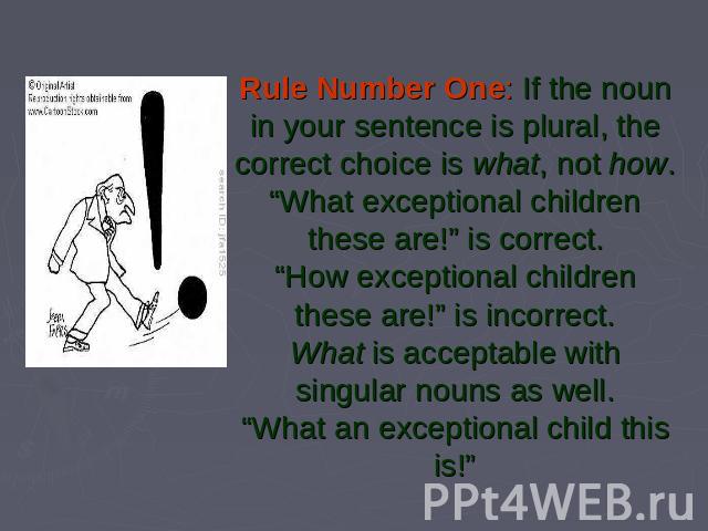 Rule Number One: If the noun in your sentence is plural, the correct choice is what, not how.“What exceptional children these are!” is correct.“How exceptional children these are!” is incorrect.What is acceptable with singular nouns as well.“What an…