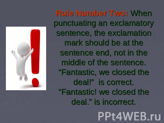 Rule Number Two: When punctuating an exclamatory sentence, the exclamation mark should be at the sentence end, not in the middle of the sentence.“Fantastic, we closed the deal!”  is correct.“Fantastic! we closed the deal.” is incorrect.