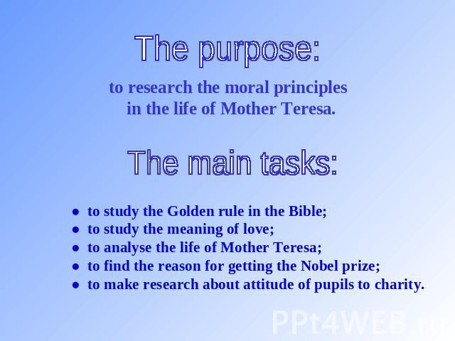 The purpose: to research the moral principles in the life of Mother Teresa. The main tasks: ● to study the Golden rule in the Bible;● to study the meaning of love;● to analyse the life of Mother Teresa;● to find the reason for getting the Nobel priz…