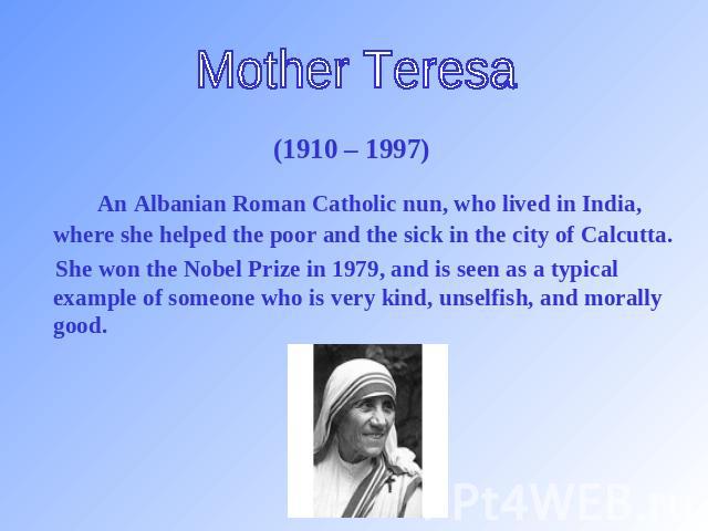 Mother Teresa (1910 – 1997) An Albanian Roman Catholic nun, who lived in India, where she helped the poor and the sick in the city of Calcutta. She won the Nobel Prize in 1979, and is seen as a typical example of someone who is very kind, unselfish,…