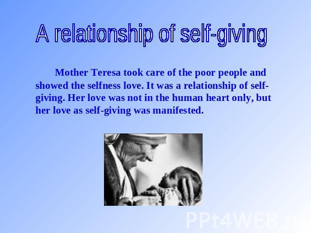 A relationship of self-giving Mother Teresa took care of the poor people and showed the selfness love. It was a relationship of self-giving. Her love was not in the human heart only, but her love as self-giving was manifested.