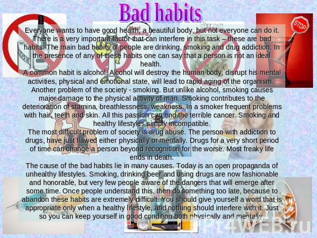 Bad habits Everyone wants to have good health, a beautiful body, but not everyone can do it. There is a very important factor that can interfere in this task – these are bad habits. The main bad habits of people are drinking, smoking and drug addict…