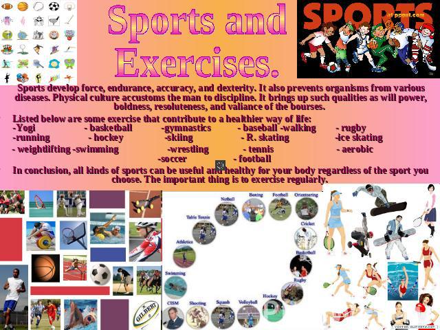 Sports and Exercises.       Sports develop force, endurance, accuracy, and dexterity. It also prevents organisms from various diseases. Physical culture accustoms the man to discipline. It brings up such qualities as will power, boldness, resolutene…