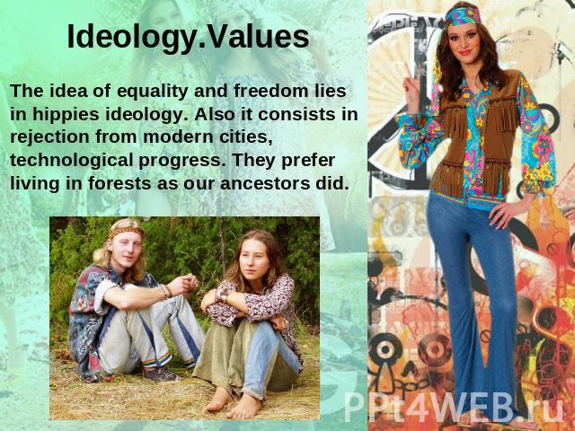 Ideology.Values The idea of equality and freedom lies in hippies ideology. Also it consists in rejection from modern cities, technological progress. They prefer living in forests as our ancestors did.