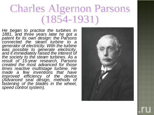 Charles Algernon Parsons (1854-1931) He began to practice the turbines in 1881, and three years later he got a patent for its own design: the Parsons connected the steam turbine to a generator of electricity. With the turbine was possible to generat…