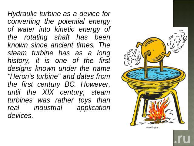 Hydraulic turbine as a device for converting the potential energy of water into kinetic energy of the rotating shaft has been known since ancient times. The steam turbine has as a long history, it is one of the first designs known under the name 