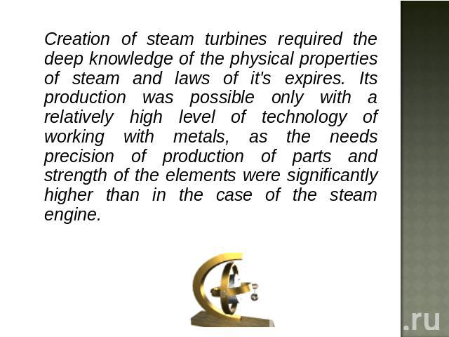 Creation of steam turbines required the deep knowledge of the physical properties of steam and laws of it's expires. Its production was possible only with a relatively high level of technology of working with metals, as the needs precision of produc…