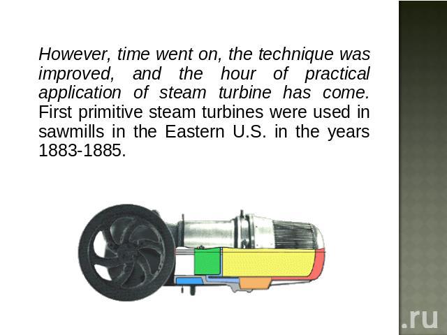 However, time went on, the technique was improved, and the hour of practical application of steam turbine has come. First primitive steam turbines were used in sawmills in the Eastern U.S. in the years 1883-1885.