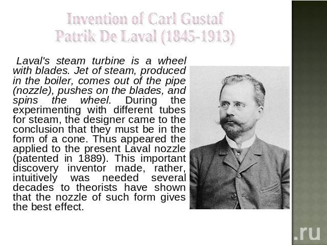 Invention of Carl Gustaf Patrik De Laval (1845-1913) Laval's steam turbine is a wheel with blades. Jet of steam, produced in the boiler, comes out of the pipe (nozzle), pushes on the blades, and spins the wheel. During the experimenting with differe…