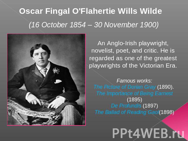 Oscar Fingal O'Flahertie Wills Wilde (16 October 1854 – 30 November 1900) An Anglo-Irish playwright, novelist, poet, and critic. He is regarded as one of the greatest playwrights of the Victorian Era. Famous works:The Picture of Dorian Gray (1890). …