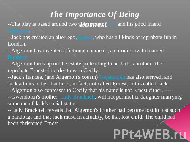The Importance Of Being Earnest --The play is based around two young men: Jack and his good friend Algernon. –--Jack has created an alter-ego, Ernest, who has all kinds of reprobate fun in London. --Algernon has invented a fictional character, a chr…