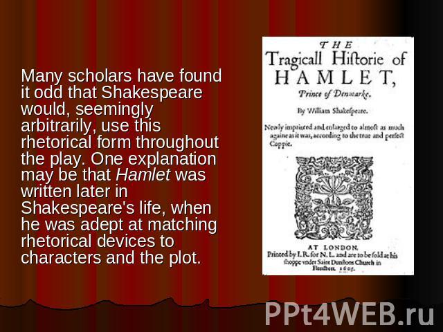 Many scholars have found it odd that Shakespeare would, seemingly arbitrarily, use this rhetorical form throughout the play. One explanation may be that Hamlet was written later in Shakespeare's life, when he was adept at matching rhetorical devices…
