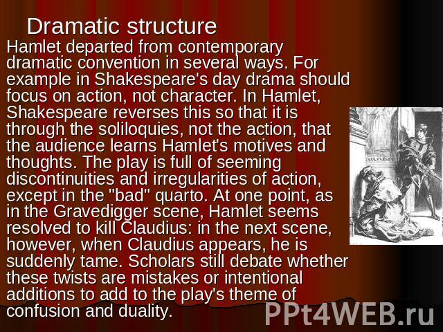 Dramatic structure Hamlet departed from contemporary dramatic convention in several ways. For example in Shakespeare's day drama should focus on action, not character. In Hamlet, Shakespeare reverses this so that it is through the soliloquies, not t…