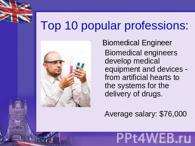 Top 10 popular professions: Biomedical EngineerBiomedical engineers develop medical equipment and devices - from artificial hearts to the systems for the delivery of drugs. Average salary: $76,000