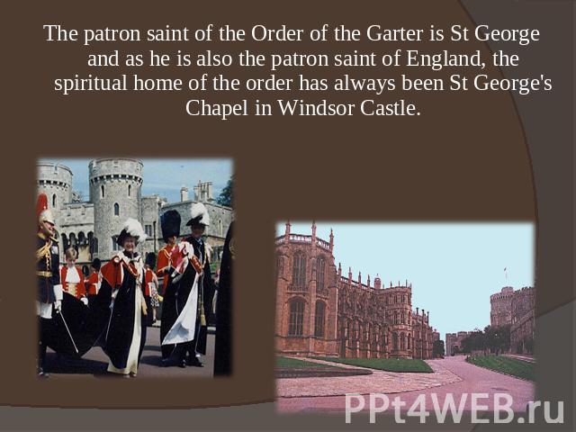The patron saint of the Order of the Garter is St George and as he is also the patron saint of England, the spiritual home of the order has always been St George's Chapel in Windsor Castle.