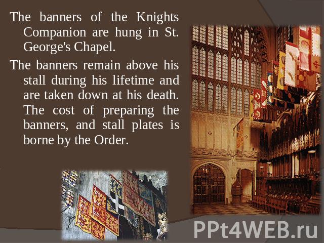 The banners of the Knights Companion are hung in St. George's Chapel.The banners remain above his stall during his lifetime and are taken down at his death. The cost of preparing the banners, and stall plates is borne by the Order.