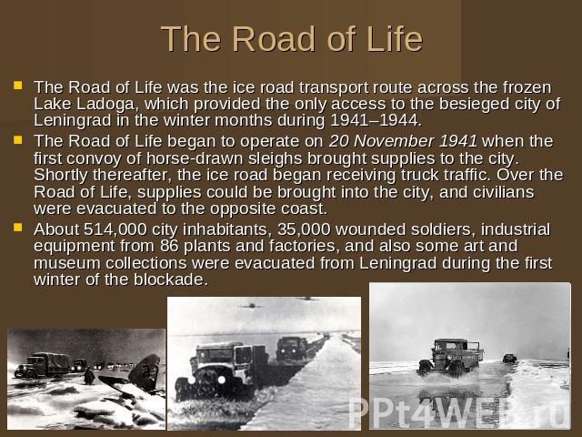 The Road of Life The Road of Life was the ice road transport route across the frozen Lake Ladoga, which provided the only access to the besieged city of Leningrad in the winter months during 1941–1944. The Road of Life began to operate on 20 Novembe…