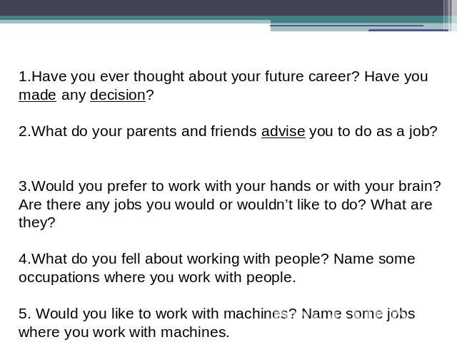 1.Have you ever thought about your future career? Have you made any decision? 2.What do your parents and friends advise you to do as a job?  3.Would you prefer to work with your hands or with your brain? Are there any jobs you would or wouldn’t like…