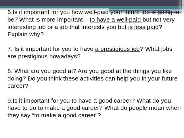 6.Is it important for you how well-paid your future job is going to be? What is more important – to have a well-paid but not very interesting job or a job that interests you but is less paid? Explain why?  7. Is it important for you to have a presti…