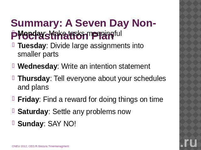Summary: A Seven Day Non-Procrastination Plan Monday: Make tasks meaningfulTuesday: Divide large assignments into smaller partsWednesday: Write an intention statementThursday: Tell everyone about your schedules and plansFriday: Find a reward for doi…