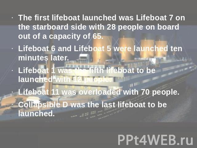 The first lifeboat launched was Lifeboat 7 on the starboard side with 28 people on board out of a capacity of 65.Lifeboat 6 and Lifeboat 5 were launched ten minutes later.Lifeboat 1 was the fifth lifeboat to be launched with 12 people. Lifeboat 11 w…