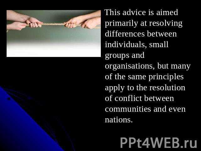 This advice is aimed primarily at resolving differences between individuals, small groups and organisations, but many of the same principles apply to the resolution of conflict between communities and even nations.