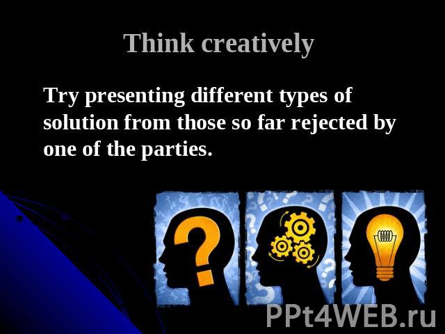 Think creatively Try presenting different types of solution from those so far rejected by one of the parties.
