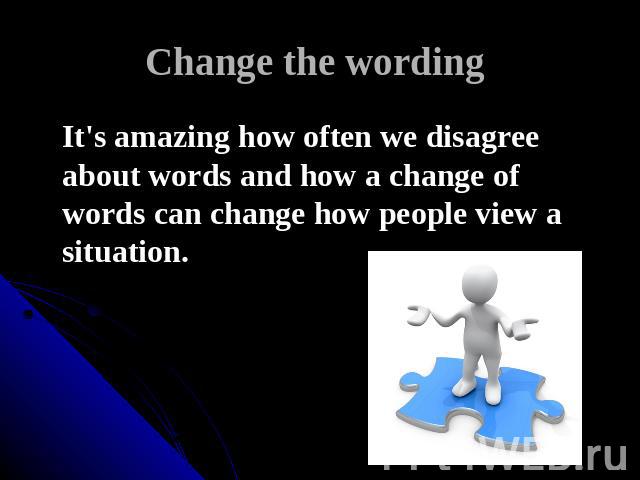 Change the wording It's amazing how often we disagree about words and how a change of words can change how people view a situation.