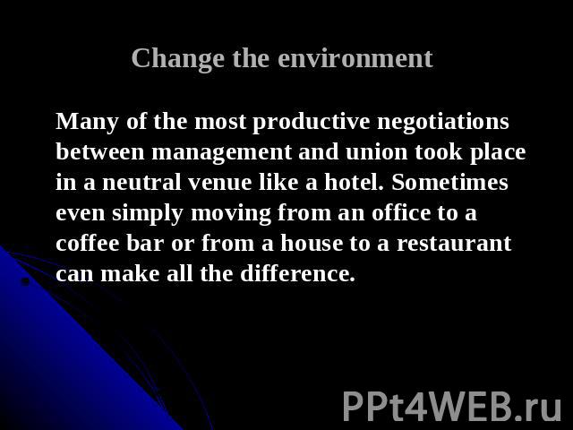 Change the environment Many of the most productive negotiations between management and union took place in a neutral venue like a hotel. Sometimes even simply moving from an office to a coffee bar or from a house to a restaurant can make all the dif…