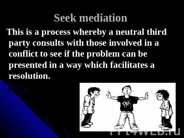 Seek mediation This is a process whereby a neutral third party consults with those involved in a conflict to see if the problem can be presented in a way which facilitates a resolution.