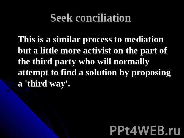 Seek conciliation This is a similar process to mediation but a little more activist on the part of the third party who will normally attempt to find a solution by proposing a 'third way'.