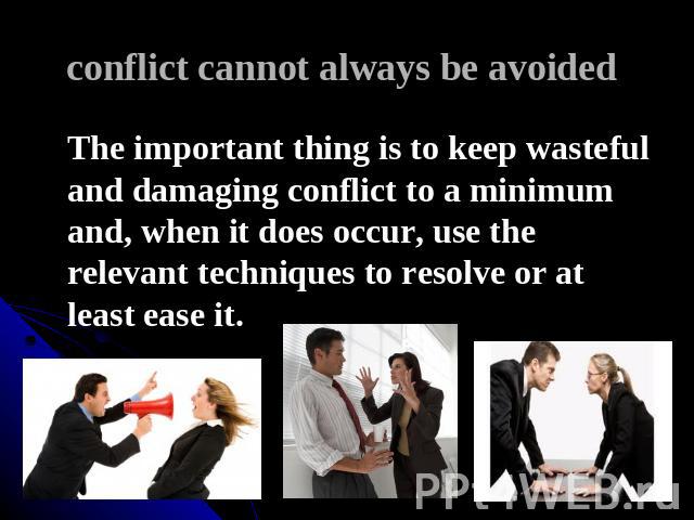 conflict cannot always be avoided The important thing is to keep wasteful and damaging conflict to a minimum and, when it does occur, use the relevant techniques to resolve or at least ease it.