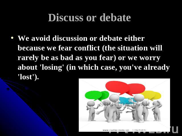 Discuss or debate We avoid discussion or debate either because we fear conflict (the situation will rarely be as bad as you fear) or we worry about 'losing' (in which case, you've already 'lost').