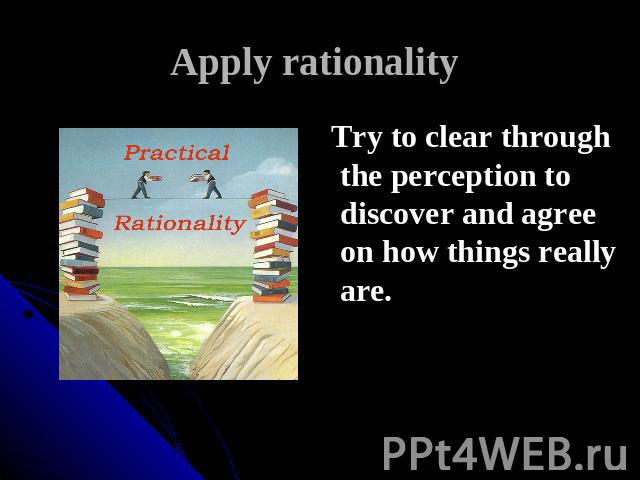 Apply rationality Try to clear through the perception to discover and agree on how things really are.