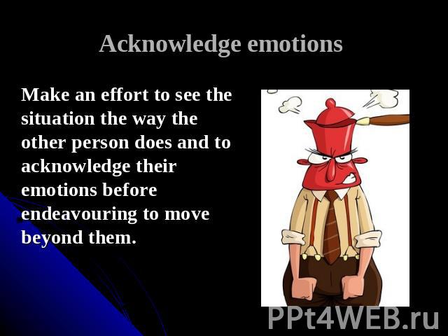 Acknowledge emotions Make an effort to see the situation the way the other person does and to acknowledge their emotions before endeavouring to move beyond them.