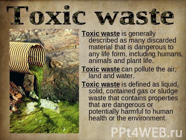 Toxic waste Toxic waste is generally described as many discarded material that is dangerous to any life form, including humans, animals and plant life. Toxic waste can pollute the air, land and water.Toxic waste is defined as liquid, solid, containe…