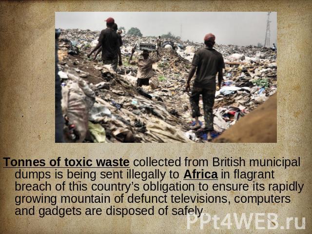 Tonnes of toxic waste collected from British municipal dumps is being sent illegally to Africa in flagrant breach of this country’s obligation to ensure its rapidly growing mountain of defunct televisions, computers and gadgets are disposed of safely.