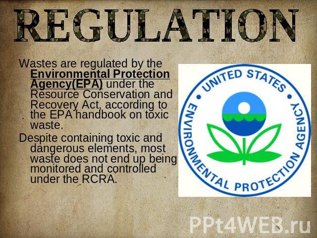 REGULATION Wastes are regulated by the Environmental Protection Agency(EPA) under the Resource Conservation and Recovery Act, according to the EPA handbook on toxic waste. Despite containing toxic and dangerous elements, most waste does not end up b…