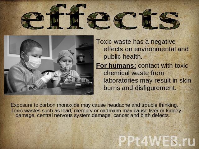 effects Toxic waste has a negative effects on environmental and public health.For humans: contact with toxic chemical waste from laboratories may result in skin burns and disfigurement. Exposure to carbon monoxide may cause headache and trouble thin…