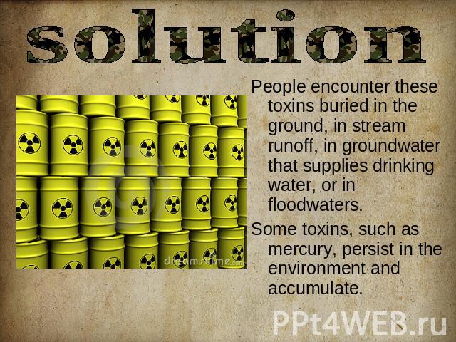 solution People encounter these toxins buried in the ground, in stream runoff, in groundwater that supplies drinking water, or in floodwaters. Some toxins, such as mercury, persist in the environment and accumulate.