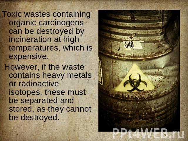 Toxic wastes containing organic carcinogens can be destroyed by incineration at high temperatures, which is expensive. However, if the waste contains heavy metals or radioactive isotopes, these must be separated and stored, as they cannot be destroyed.